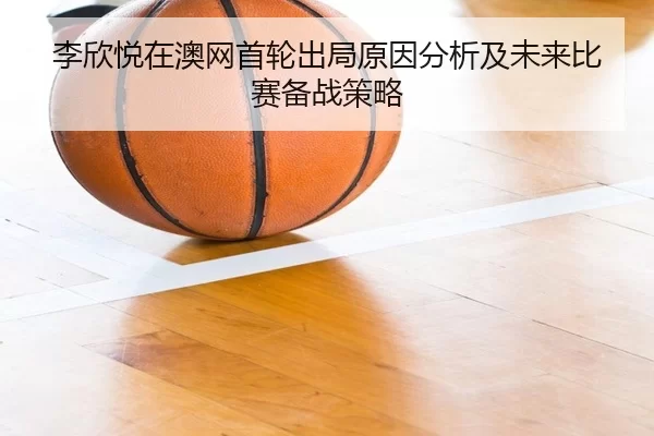 李欣悦在澳网首轮出局原因分析及未来比赛备战策略