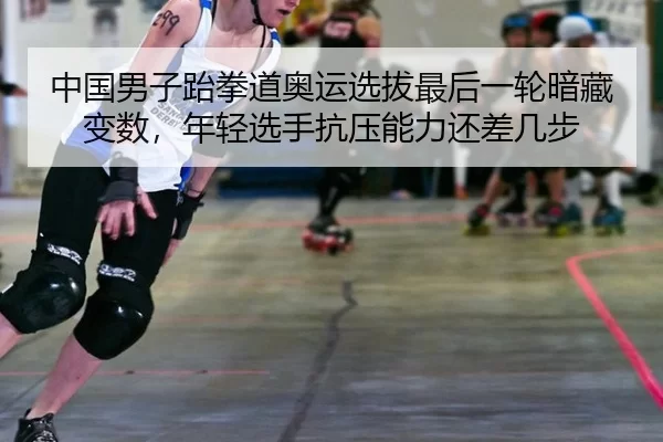 中国男子跆拳道奥运选拔最后一轮暗藏变数，年轻选手抗压能力还差几步